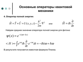 Основные операторы квантовой
механики
2
2
2
),,(ˆˆˆ ∇−=+=
m
zyxUUTH

4. Оператор полной энергии:
t
iH
∂
∂
= ˆили
Найдем среднее значение оператора полной энергии для фотона:
)(
)( kxti
ex −−
= ω
ψ
ωωωω
 =−=
∂
∂
>=< −
∫ iidte
t
ieH titi
В результате получается известная формула Планка.
 
