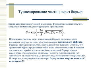 Туннелирование частиц через барьер
Применение граничных условий к волновым функциям позволяет получить
следующее выражение для коэффициента прохождения:
Прохождение частицы через потенциальный барьер, высота которого
превышает энергию частицы, получило название туннельного эффекта
(частица, проходя под барьером, как бы движется в туннеле). Отметим, что
туннельный эффект представляет собой чисто квантовое явление. Квантовая
частица может пройти через высокий потенциальный барьер, причем
вероятность ее прохождения испытывает сильную (экспоненциальную)
зависимость от массы частицы, а также от вида потенциального барьера U(x) .
Подчеркнем, что при прохождении через барьер полная энергия частицы Е
не меняется !!!.
 