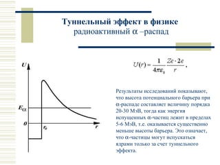Туннельный эффект в физике
радиоактивный α –распад
Результаты исследований показывают,
что высота потенциального барьера при
α-распаде составляет величину порядка
20-30 МэВ, тогда как энергия
испущенных α-частиц лежит в пределах
5-6 МэВ, т.е. оказывается существенно
меньше высоты барьера. Это означает,
что α-частицы могут испускаться
ядрами только за счет туннельного
эффекта.
 