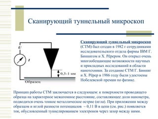 Сканирующий туннельный микроскоп
Сканирующий туннельный микроскоп
(СТМ) был создан в 1982 г сотрудниками
исследовательского отдела фирмы IBM Г.
Биннигом и Х. Рёрером. Он открыл очень
многообещающие возможности научных
и прикладных исследований в области
нанотехники. За создание СТМ Г. Бинниг
и Х. Рёрер в 1986 году были удостоены
Нобелевской премии по физике.
Принцип работы СТМ заключается в следующем: к поверхности проводящего
образца на характерное межатомное расстояние, составляющее доли нанометра,
подводится очень тонкое металлическое острие (игла). При приложении между
образцом и иглой разности потенциалов ~ 0,11 В в цепи (см. рис.) появляется
ток, обусловленный туннелированием электронов через зазор между ними.
 