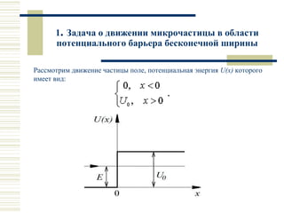1. Задача о движении микрочастицы в области
потенциального барьера бесконечной ширины
Рассмотрим движение частицы поле, потенциальная энергия U(x) которого
имеет вид:
 