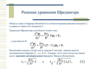 Решение уравнения Шредингера
Область слева от барьера обозначим I и соответствующие решения индексом 1,
а справа от порога II и индексом 2.
Уравнение Шредингера для области I имеет вид:
а для области II:
Рассмотрим сначала случай, когда энергия E частицы меньше высоты
потенциального барьера Uo , т.е. E<Uo. Говорят, что в этом случае мы имеем
дело с высоким потенциальным барьером. Введем обозначения:
(1)
 