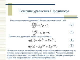 Решение уравнения Шредингера
Получаем следующие уравнения Шредингера для областей I и II:
(2)
(3)
Решения этих уравнений имеют следующий вид:
(4)
(5)
Первое слагаемое в волновых функциях представляет собой плоскую волну де
Бройля, распространяющуюся вдоль оси слева направо. Аналогично, второе
слагаемое в описывает плоскую дебройлевскую волну, распространяющуюся
вдоль оси в отрицательном направлении справа налево.
 