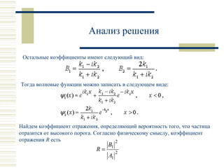 Анализ решения
Остальные коэффициенты имеют следующий вид:
Тогда волновые функции можно записать в следующем виде:
Найдем коэффициент отражения, определяющий вероятность того, что частица
отразится от высокого порога. Согласно физическому смыслу, коэффициент
отражения R есть
2
1
2
1
A
B
R =
 