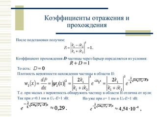 Коэффициенты отражения и
прохождения
После подстановки получим:
Коэффициент прохождения D частицы через барьер определяется из условия:
То есть:
Плотность вероятности нахождения частицы в области II:
Т.е. при малых x вероятность обнаружить частицу в области II отлична от нуля:
Так при x=0.1 нм и U0 -E=1 эВ: Но уже при x= 1 нм и U0-E=1 эВ:
1=+ DR
 