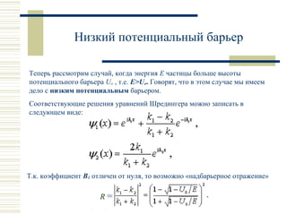 Низкий потенциальный барьер
Теперь рассмотрим случай, когда энергия E частицы больше высоты
потенциального барьера Uo , т.е. E>Uo. Говорят, что в этом случае мы имеем
дело с низким потенциальным барьером.
Соответствующие решения уравнений Шредингера можно записать в
следующем виде:
Т.к. коэффициент B1 отличен от нуля, то возможно «надбарьерное отражение»
R =
 