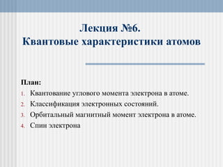 Лекция №6.
Квантовые характеристики атомов
План:
1. Квантование углового момента электрона в атоме.
2. Классификация электронных состояний.
3. Орбитальный магнитный момент электрона в атоме.
4. Спин электрона
 