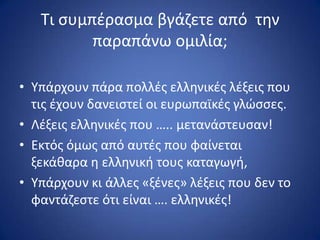 Τι ςυμπζραςμα βγάηετε από τθν
παραπάνω ομιλία;
• Υπάρχουν πάρα πολλζσ ελλθνικζσ λζξεισ που
τισ ζχουν δανειςτεί οι ευρωπαϊκζσ γλϊςςεσ.
• Λζξεισ ελλθνικζσ που ….. μετανάςτευςαν!
• Εκτόσ όμωσ από αυτζσ που φαίνεται
ξεκάκαρα θ ελλθνικι τουσ καταγωγι,
• Υπάρχουν κι άλλεσ «ξζνεσ» λζξεισ που δεν το
φαντάηεςτε ότι είναι …. ελλθνικζσ!
 
