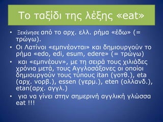 Ρν ηαμίδη ηεο ιέμεο «eat»
• Ξεκίνθςε από ην αξρ. ειι. ξήκα «έδσ» (=
ηξώγσ).
• Νη Ιαηίλνη «εκπλένληαη» θαη δεκηνπξγνύλ ην
ξήκα «edo, edi, esum, edere» (= ηξώγσ)
• θαη «εκπλένπλ», κε ηε ζεηξά ηνπο ρηιηάδεο
ρξόληα κεηά, ηνπο Αγγινζάμνλεο νη νπνίνη
δεκηνπξγνύλ ηνπο ηύπνπο itan (γνηζ.), eta
(αξρ. λνξβ.), essen (γεξκ.), eten (νιιαλδ.),
etan(αξρ. αγγι.)
• γηα λα γίλεη ζηελ ζεκεξηλή αγγιηθή γιώζζα
eat !!!
 