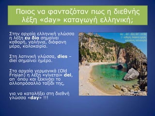 Ξνηνο λα θαληαδόηαλ πσο ε δηεζλήο
ιέμε «day» θαηαγσγή ειιεληθή;
Πηελ αξραία ειιεληθή γιώζζα
ε ιέμε ες δία ζεκαίλεη
θαζαξή, γαιήληα, δηάθαλε
κέξα, θαινθαηξία.
Πηε ιαηηληθή γιώζζα, dies –
diei ζεκαίλεη εκέξα.
Πηα αξραία γεξκαληθά (Old
Frisian) ε ιέμε «γίλεηαη» dei,
απ΄όπνπ θαη μεθηλάεη ην
αιινπξόζαιιν ηαμίδη ηεο,
γηα λα θαηαιήμεη ζηε δηεζλή
γιώζζα «day» !!!
 
