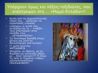 ΢πάξρνπλ όκσο θαη ιέμεηο-ηαμηδηώηεο, πνπ
επέζηξεςαλ ζηε … «Κακά-Διιάδα»!!
• Δθηόο από ηηο αξραηνειιεληθέο
ιέμεηο πνπ … πξνίθηζαλ ηηο
επξσπατθέο γιώζζεο
• ππάξρνπλ θη απηέο πνπ
ζπλερίδνληαο ην … «ηαμίδη»
ηνπο επέζηξεςαλ ζηελ
παηξίδα ηνπο
….κεηακθηεζκέλεο!
• Ρηο δαλείζακε δειαδή ζηνπο
μέλνπο θαη κεηά ηηο
δαλεηζηήθακε από απηνύο!
• Γη’ απηό ιέγνληαη
ΑΛΡΗΓΑΛΔΗΑ.
• Κπνξείηε, αλ ζέιεηε, λα ηηο
ζπκάζηε σο ειιεληθέο ιέμεηο
κε … μέλα «ξνύρα»!!! Ή όπσο
ηηο ιέλε νη Γεξκαλνί «ιέμεηο-
επαλαπαηξηζκέλεο»
(Rückwanderer)
 