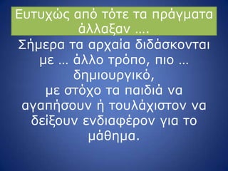 Δπηπρώο από ηόηε ηα πξάγκαηα
άιιαμαλ ….
Πήκεξα ηα αξραία δηδάζθνληαη
κε … άιιν ηξόπν, πην …
δεκηνπξγηθό,
κε ζηόρν ηα παηδηά λα
αγαπήζνπλ ή ηνπιάρηζηνλ λα
δείμνπλ ελδηαθέξνλ γηα ην
κάζεκα.
 