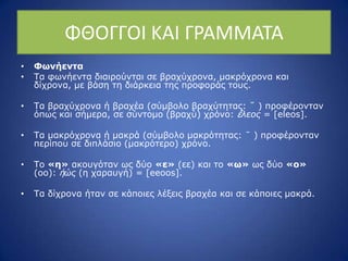 ΦΘΟΓΓΟΙ ΚΑΙ Γ΢ΑΜΜΑΤΑ
• Φωνήενηα
• Ρα θσλήεληα δηαηξνύληαη ζε βξαρύρξνλα, καθξόρξνλα θαη
δίρξνλα, κε βάζε ηε δηάξθεηα ηεο πξνθνξάο ηνπο.
• Ρα βξαρύρξνλα ή βξαρέα (ζύκβνιν βξαρύηεηαο: ˘ ) πξνθέξνληαλ
όπσο θαη ζήκεξα, ζε ζύληνκν (βξαρύ) ρξόλν: ἔλεορ = [eleos].
• Ρα καθξόρξνλα ή καθξά (ζύκβνιν καθξόηεηαο: ˉ ) πξνθέξνληαλ
πεξίπνπ ζε δηπιάζην (καθξόηεξν) ρξόλν.
• Ρν «η» αθνπγόηαλ σο δύν «ε» (εε) θαη ην «ω» σο δύν «ο»
(νν): ἠώρ (ε ραξαπγή) = [eeoos].
• Ρα δίρξνλα ήηαλ ζε θάπνηεο ιέμεηο βξαρέα θαη ζε θάπνηεο καθξά.
 