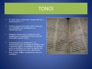 ΤΟΝΟΙ
• Οι τόνοι είναι: θ οξεία (ˊ), θ βαρεία (ˊ) και θ
περιςπωμζνθ ( ~ ).
• Η οξεία ςθμειϊνεται πάνω από το φωνιεν
τθσ ςυλλαβισ που προφζρεται ςε
υψθλότερο τόνο.
• Η βαρεία τονίηει μόνο τθ λιγουςα, που
προφζρεται ςε χαμθλότερο τόνο, όταν δεν
ακολουκεί ςθμείο ςτίξθσ.
• Η περιςπωμζνθ *ι οξυβαρεία ( ^ )]
ςθμειϊνεται μόνο ςε μακρζσ ςυλλαβζσ, όταν
ο ομιλθτισ πρζπει να ανεβάςει και αμζςωσ
μετά να κατεβάςει τον τόνο τθσ φωνισ του
κατά τθν προφορά του ίδιου φωνιεντοσ.
• Ζτςι, θ λζξθ «βῆμα» προφερόταν ςτθν α.ε.
«μπζὲμα».
 