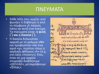 ΡΝΕΥΜΑΤΑ
• Κάκε λζξθ που αρχίηει από
φωνιεν ι δίφκογγο ι από
το ςφμφωνο ῥ- παίρνει
πάνω ςε αυτό ζνα πνεφμα.
Τα πνεφματα είναι: η ψιλή
(᾿) και η δαςεία (῾).
• Η δαςεία δθλωνόταν
αρχικά με το γράμμα «Η»
και προφερόταν ςαν ζνα
αχνό «χ», περίπου όπωσ ο
αγγλικόσ φκόγγοσ «h» (π.χ.
ςτθ λζξθ «history»). Ζτςι,
όταν ςε μια αρχαία
επιγραφι διαβάηουμε
«ΗΕΛΛΑΣ», μεταγράφουμε
«Ἑλλάσ».
 