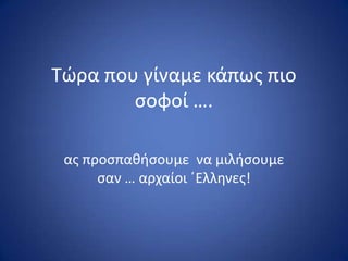 Τϊρα που γίναμε κάπωσ πιο
ςοφοί ….
ασ προςπακιςουμε να μιλιςουμε
ςαν … αρχαίοι ϋΕλλθνεσ!
 