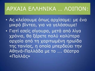 ΑΟΣΑΗΑ ΔΙΙΖΛΗΘΑ … ΙΝΗΞΝΛ:
• Αο θιείζνπκε όπσο αξρίζακε: κε έλα
κηθξό βίληεν, γηα λα γειάζνπκε!
• Γηαηί εζείο ζίγνπξα, κεηά από ιίγα
ρξόληα, ζα μέξεηε πνιύ θαιύηεξα
αξραία από ηε ραξηησκέλε εξσίδα
ηεο ηαηλίαο, ε νπνία κπεξδεύεη ηελ
Αζελά-Ξαιιάδα κε ην …. Θέαηξν
«Ξαιιάο»
 