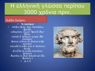 Ζ ειιεληθή γιώζζα πεξίπνπ
3000 ρξόληα πξηλ.
Ιλιάδα Ομιρου
• Το προοίμιο
• «Μῆνιν ἄειδε, θεά, Πηληϊάδεω
Ἀχιλῆοσ
οὐλομζνην, ἥ μυρί’ Ἀχαιοῖσ ἄλγε’
ἔθηκε,
πολλάσ δ’ ἰφθίμουσ ψυχάσ Ἄϊδι
προΐαψεν
ἡρϊων, αὐτοφσ δζ ἑλϊρια τεῦχε
κφνεςςιν
οἰωνοῖςί τε πᾶςι, Διόσ δ’ ἐτελείετο
βουλή,
ἐξ οὗ δή τά πρῶτα διαςτήτην
ἐρίςαντε
Ἀτρεΐδησ τε ἄναξ ἀνδρῶν καί δῖοσ
Ἀχιλλεφσ.»
• (Α 1-7)
 