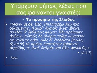 ΢πάξρνπλ κήπσο ιέμεηο πνπ
ζαο θαίλνληαη γλσζηέο;
• Το πποοίμιο ηηρ Ιλιάδαρ
• «Μῆνιν ἄειδε, θεά, Πηληφάδευ Ἀσιλῆορ
οὐλομένην, ἥ μςπί’ Ἀσαιοῖρ ἄλγε’ ἔθηκε,
πολλάρ δ’ ἰθθίμοςρ τςσάρ Ἄφδι πποΐατεν
ἡπώυν, αὐηούρ δέ ἑλώπια ηεῦσε κύνεζζιν
οἰυνοῖζί ηε πᾶζι, Διόρ δ’ ἐηελείεηο βοςλή,
ἐξ οὗ δή ηά ππῶηα διαζηήηην ἐπίζανηε
Ἀηπεΐδηρ ηε ἄναξ ἀνδπῶν καί δῖορ Ἀσιλλεύρ.»
• (Α 1-7)
• ϋΑρα;
 