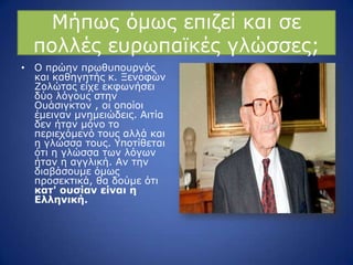 Κήπσο όκσο επηδεί θαη ζε
πνιιέο επξσπατθέο γιώζζεο;
• Ν πξώελ πξσζππνπξγόο
θαη θαζεγεηήο θ. Μελνθώλ
Ενιώηαο είρε εθθσλήζεη
δύν ιόγνπο ζηελ
Νπάζηγθηνλ , νη νπνίνη
έκεηλαλ κλεκεηώδεηο. Αηηία
δελ ήηαλ κόλν ην
πεξηερόκελό ηνπο αιιά θαη
ε γιώζζα ηνπο. ΢πνηίζεηαη
όηη ε γιώζζα ησλ ιόγσλ
ήηαλ ε αγγιηθή. Αλ ηελ
δηαβάζνπκε όκσο
πξνζεθηηθά, ζα δνύκε όηη
καη' οςζίαν είναι η
Ελληνική.
 