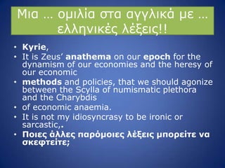 Κηα … νκηιία ζηα αγγιηθά κε …
ειιεληθέο ιέμεηο!!
• Kyrie,
• It is Zeus’ anathema on our epoch for the
dynamism of our economies and the heresy of
our economic
• methods and policies, that we should agonize
between the Scylla of numismatic plethora
and the Charybdis
• of economic anaemia.
• It is not my idiosyncrasy to be ironic or
sarcastic,.
• Ποιερ άλλερ παπόμοιερ λέξειρ μποπείηε να
ζκεθηείηε;
 