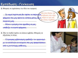Εμπέδωση - ΓενίκευσηΕμπέδωση - Γενίκευση
Σε καμιά περίπτωση δεν πρέπει να παίρνουμε
φάρμακα που μας προτείνει κάποιος φίλος μας ή
συγγενείς μας.
Μόνο ο γιατρός είναι αρμόδιος να μας
υποδείξει τα σωστά φάρμακα.
Ο έγκαιρος εμβολιασμός εφοδιάζει τον οργανισμό
με τα κατάλληλα αντισώματα που μας προφυλάσσουν
από τις αντίστοιχες ασθένειες.
 