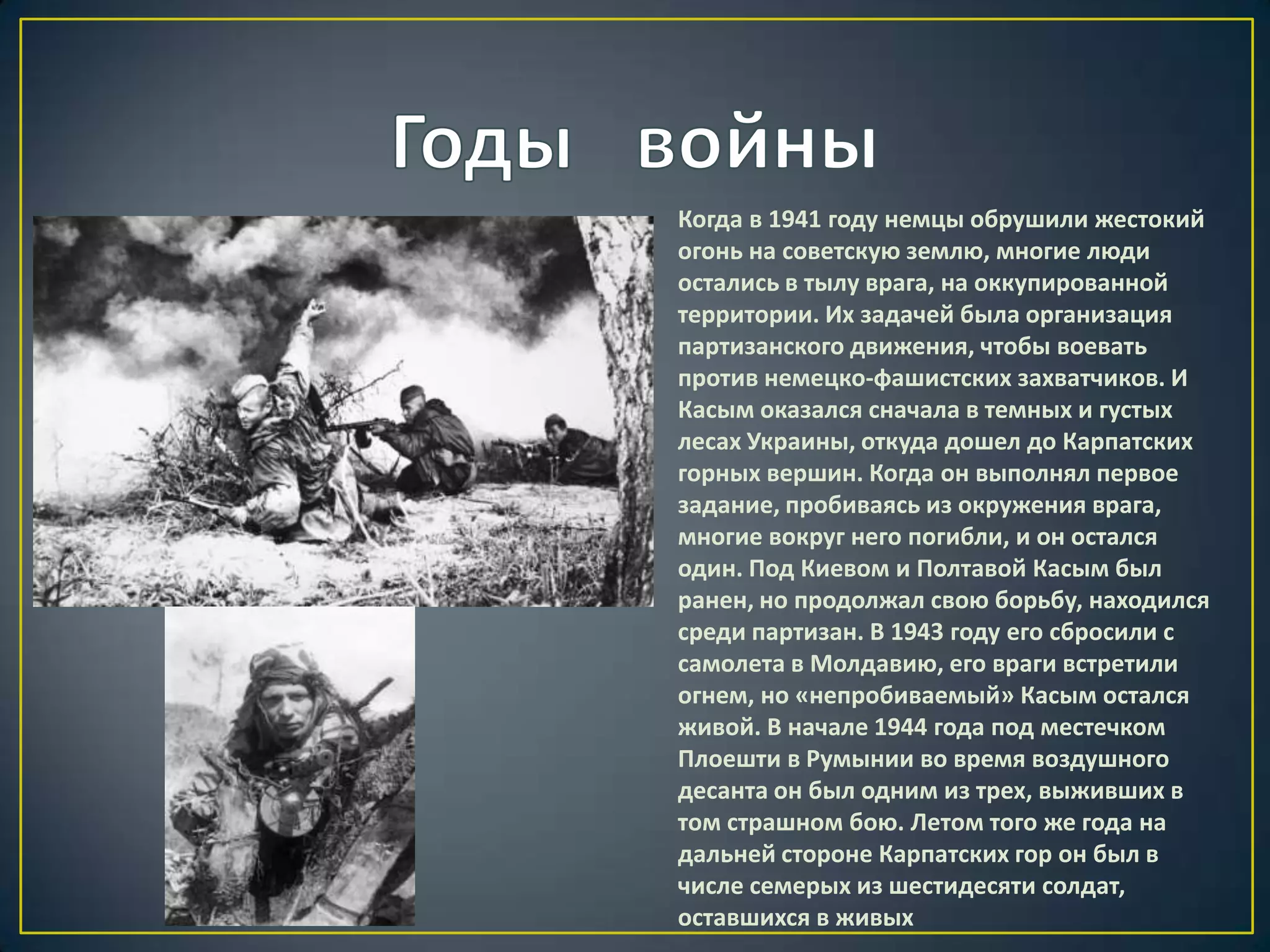 Когда в 1941 году немцы обрушили жестокий
огонь на советскую землю, многие люди
остались в тылу врага, на оккупированной
территории. Их задачей была организация
партизанского движения, чтобы воевать
против немецко-фашистских захватчиков. И
Касым оказался сначала в темных и густых
лесах Украины, откуда дошел до Карпатских
горных вершин. Когда он выполнял первое
задание, пробиваясь из окружения врага,
многие вокруг него погибли, и он остался
один. Под Киевом и Полтавой Касым был
ранен, но продолжал свою борьбу, находился
среди партизан. В 1943 году его сбросили с
самолета в Молдавию, его враги встретили
огнем, но «непробиваемый» Касым остался
живой. В начале 1944 года под местечком
Плоешти в Румынии во время воздушного
десанта он был одним из трех, выживших в
том страшном бою. Летом того же года на
дальней стороне Карпатских гор он был в
числе семерых из шестидесяти солдат,
оставшихся в живых
 