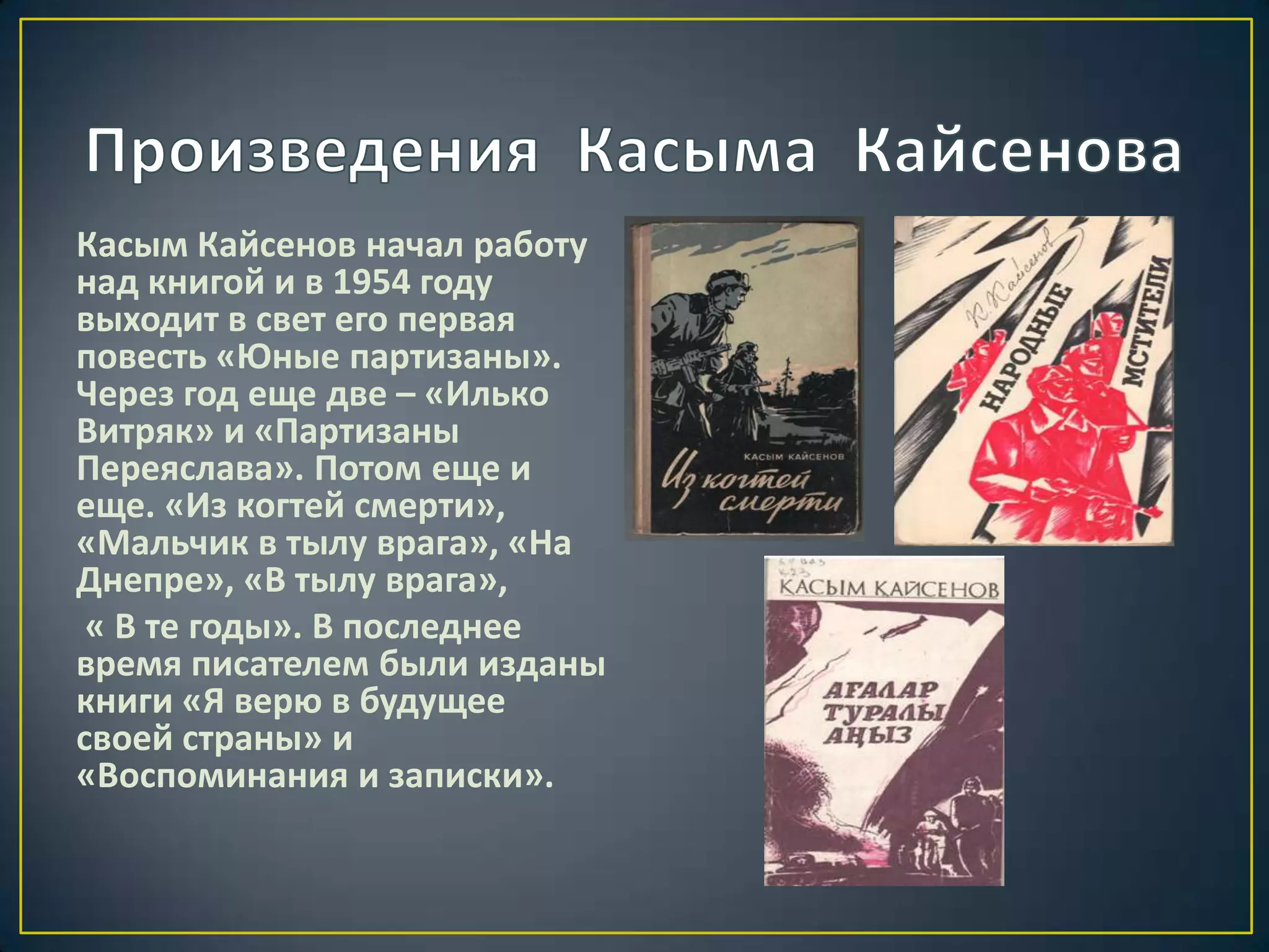 Касым Кайсенов начал работу
над книгой и в 1954 году
выходит в свет его первая
повесть «Юные партизаны».
Через год еще две – «Илько
Витряк» и «Партизаны
Переяслава». Потом еще и
еще. «Из когтей смерти»,
«Мальчик в тылу врага», «На
Днепре», «В тылу врага»,
« В те годы». В последнее
время писателем были изданы
книги «Я верю в будущее
своей страны» и
«Воспоминания и записки».
 