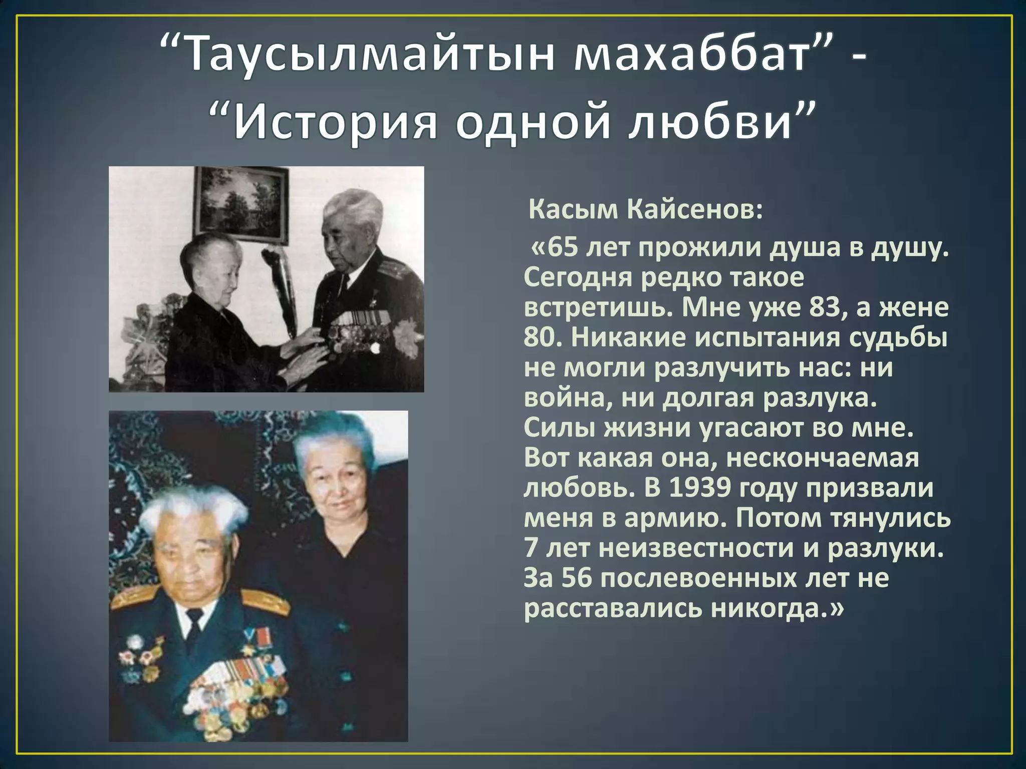 Касым Кайсенов:
«65 лет прожили душа в душу.
Сегодня редко такое
встретишь. Мне уже 83, а жене
80. Никакие испытания судьбы
не могли разлучить нас: ни
война, ни долгая разлука.
Силы жизни угасают во мне.
Вот какая она, нескончаемая
любовь. В 1939 году призвали
меня в армию. Потом тянулись
7 лет неизвестности и разлуки.
За 56 послевоенных лет не
расставались никогда.»
 