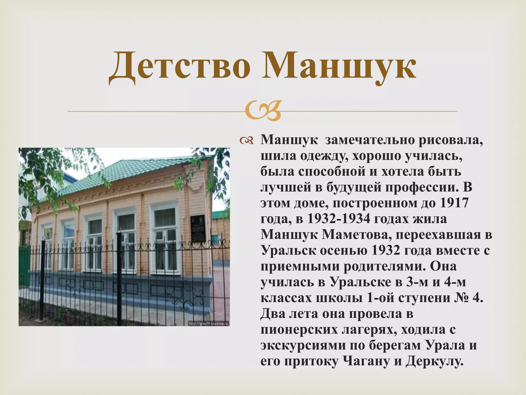 
Детство Маншук
 Маншук замечательно рисовала,
шила одежду, хорошо училась,
была способной и хотела быть
лучшей в будущей профессии. В
этом доме, построенном до 1917
года, в 1932-1934 годах жила
Маншук Маметова, переехавшая в
Уральск осенью 1932 года вместе с
приемными родителями. Она
училась в Уральске в 3-м и 4-м
классах школы 1-ой ступени № 4.
Два лета она провела в
пионерских лагерях, ходила с
экскурсиями по берегам Урала и
его притоку Чагану и Деркулу.
 