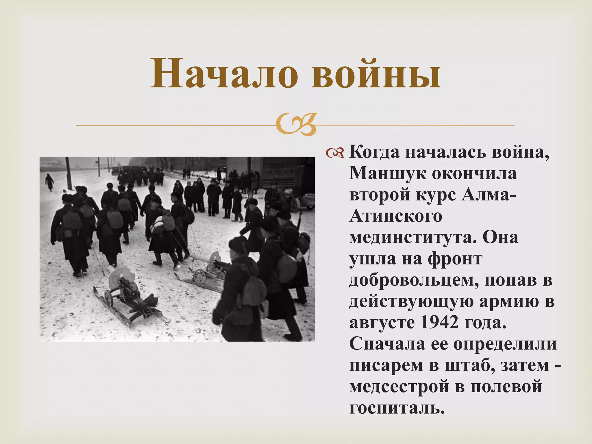  Когда началась война,
Маншук окончила
второй курс Алма-
Атинского
мединститута. Она
ушла на фронт
добровольцем, попав в
действующую армию в
августе 1942 года.
Сначала ее определили
писарем в штаб, затем -
медсестрой в полевой
госпиталь.
Начало войны
 