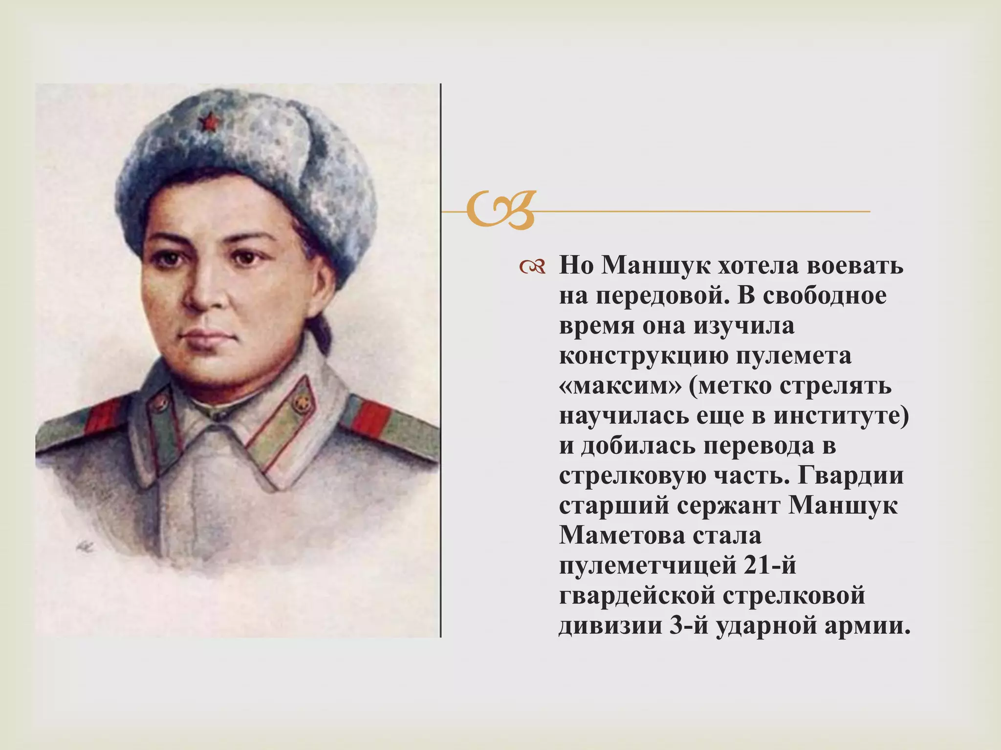 
 Но Маншук хотела воевать
на передовой. В свободное
время она изучила
конструкцию пулемета
«максим» (метко стрелять
научилась еще в институте)
и добилась перевода в
стрелковую часть. Гвардии
старший сержант Маншук
Маметова стала
пулеметчицей 21-й
гвардейской стрелковой
дивизии 3-й ударной армии.
 