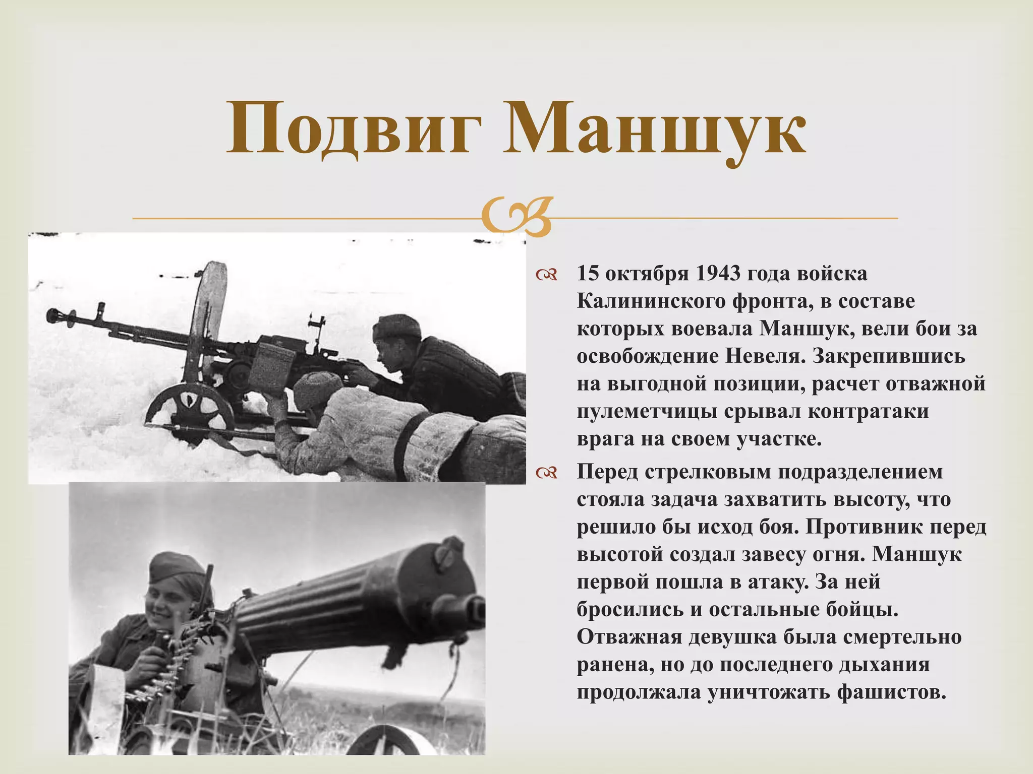 
Подвиг Маншук
 15 октября 1943 года войска
Калининского фронта, в составе
которых воевала Маншук, вели бои за
освобождение Невеля. Закрепившись
на выгодной позиции, расчет отважной
пулеметчицы срывал контратаки
врага на своем участке.
 Перед стрелковым подразделением
стояла задача захватить высоту, что
решило бы исход боя. Противник перед
высотой создал завесу огня. Маншук
первой пошла в атаку. За ней
бросились и остальные бойцы.
Отважная девушка была смертельно
ранена, но до последнего дыхания
продолжала уничтожать фашистов.
 