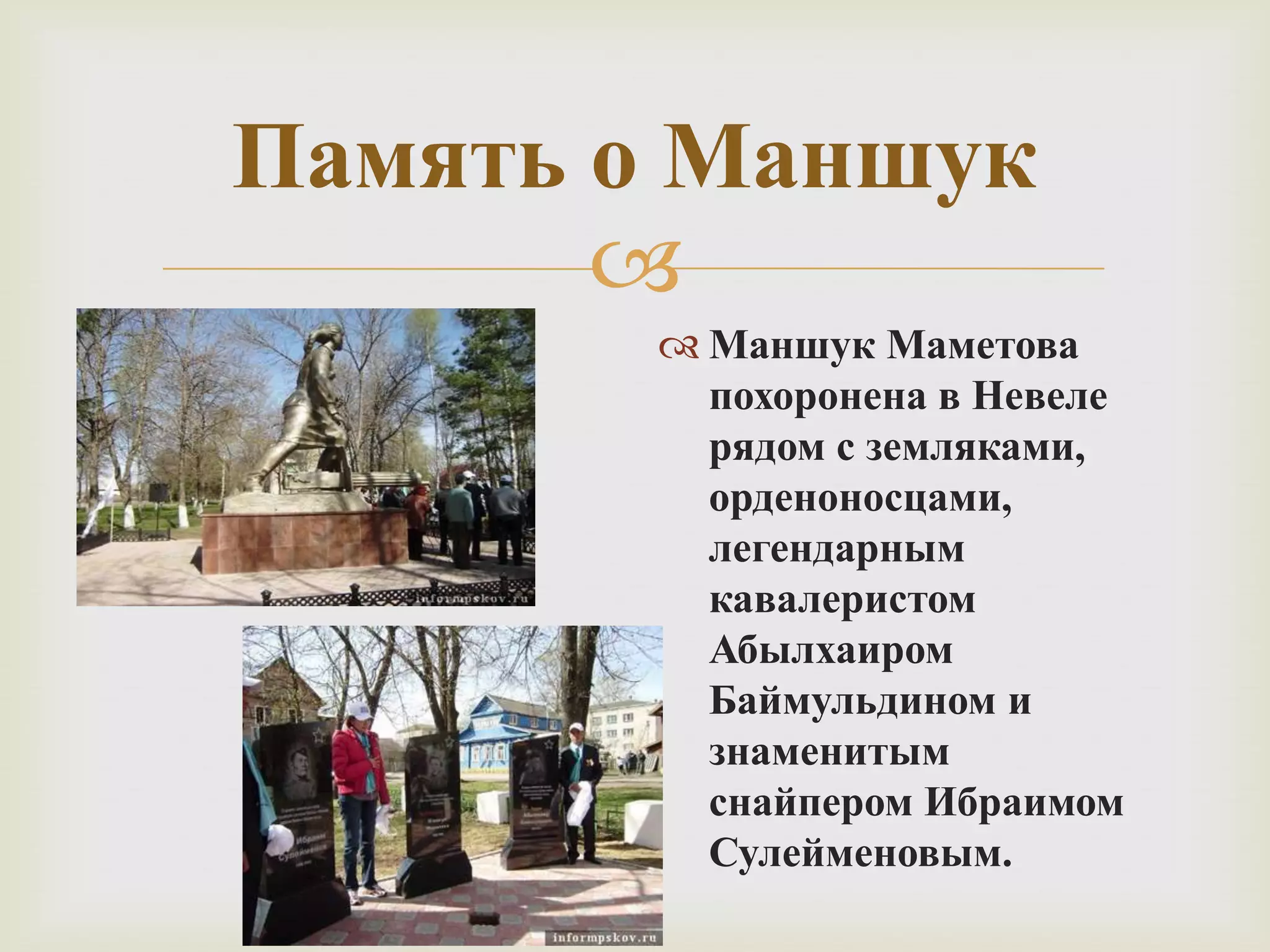 
Память о Маншук
 Маншук Маметова
похоронена в Невеле
рядом с земляками,
орденоносцами,
легендарным
кавалеристом
Абылхаиром
Баймульдином и
знаменитым
снайпером Ибраимом
Сулейменовым.
 