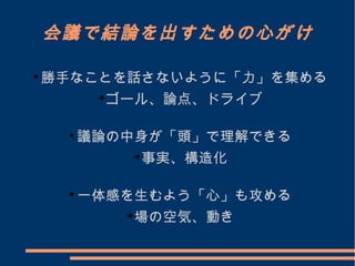 会議で結論を出すための心がけ

勝手なことを話さないように「力」を集める

ゴール、論点、ドライブ

議論の中身が「頭」で理解できる

事実、構造化

一体感を生むよう「心」も攻める

場の空気、動き
 