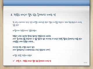 또 다른 나라에서 만난 친구 미셸은 까다로운 병에 걸린 아이들을 치료하기 위해 무료진료소에 다니는
일을 한다
미셸에게 행복하냐고 질문하였다
행복에 대해 생각해 본적은 없지만 행복하다고 생각해
내가 좋아하는 일을 하는데다 그 일을 잘하고 있고 여기서는 내 자신이 정말 필요한 존재라는 느낌을 받아
사람들도 내게 친절히 대하고...
여기서의 모든 나날은 의미가 있어.
내가 존재한다는 그 자체만으로도 사랑 받는다고 느껴!!
미셸은 정말 행복해 보였다
 배움 9 – 행복은 자신이 쓸모 있는 존재라고 느끼는 것
8. 행복은 자신이 쓸모 있는 존재라고 느끼는 것
10/10
 