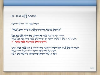 노승에게 찾아가 다시 질문을 하였다
“행복을 목표라고 여기는 것은 잘못된 생각이라는 것은 무슨 뜻인가요?”
목표는 많은 일들을 이루게 하는 원동력이지만 행복은 결코 그런 것이 아니다.
행복을 목표로 삼는 다면 행복을 놓칠 가능성이 높고 행복에 도달할 지 못할 지 알 수 없다.
 진정한 행복은 지금 이 순간 존재하는 것이다.
인간의 마음은 행복을 찾아 늘 과거나 미래로 달려가기 때문에 현재 자신을 불행하게 여긴다.
행복은 미래의 목표가 아니라 현재의 선택이라고 할 수 있다.
지금 이 순간 행복하기로 선택한다면 얼마든지 행복할 수 있다.
12. 다시 노승을 만나다
14/10
 