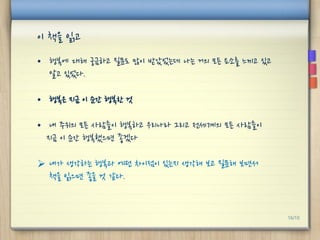 이 책을 읽고
• 행복에 대해 궁금하고 질문도 많이 받았었는데 나는 거의 모든 요소를 느끼고 있고
알고 있었다.
• 행복은 지금 이 순간 행복한 것
• 내 주위의 모든 사람들이 행복하고 우리나라 그리고 전세계의 모든 사람들이
지금 이 순간 행복했으면 좋겠다
 내가 생각하는 행복과 어떤 차이점이 있는지 생각해 보고 질문해 보면서
책을 읽으면 좋을 것 같다.
16/10
 