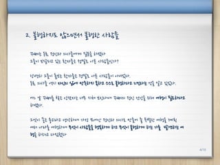 꾸뻬는 동료 정신과 의사들에게 질문을 하였다
그들이 보살피고 있는 환자들은 정말로 아픈 사람들인가?
당연히 그들이 돌보는 환자들은 정말로 아픈 사람들이 아니었다.
동료 의사들 역시 자신의 삶에 만족하지 못하고 스스로 불행하다고 느낀다는 것을 알고 있었다.
어느 날 꾸뻬를 찾은 상담자는 너무 지쳐 보인다며 꾸뻬의 정신 건강을 위해 여행이 필요하다고
하였다.
그것이 좋은 충고라고 생각하며 가장 뛰어난 정신과 의사로 만들어 줄 특별한 여행을 계획
여러 나라를 여행하며 무엇이 사람들을 행복하게 하고 무엇이 불행하게 하는 가를 발견하는 여
행을 하려고 다짐했다
2. 불행하지도 않으면서 불행한 사람들
4/10
 