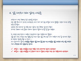 비행기에 내린 꾸뻬는 친구 뱅쌍을 만났다.
고층 건물 꼭대기에 근사한 레스토랑은 바다 위에 떠 있는 배들과 도시의 불빛들이 한눈에 보이는 정말
멋진 곳이었다.
뱅쌍은 주당 80시간 일 그토록 많이 일하는 것은 끔찍한 일이라고 했다.
하지만 꾸뻬가 버는 돈보다 두배나 많다고 말하니 한결 덜 슬퍼 보였다.
두 사람은 오랜 친구이기 때문에 편안하게 삶이 행복하냐고 물었다.
일을 많이 하는 사람은 그런 질문을 할 시간이 없고 일을 너무 많이 하기 때문에 그만 둘 것이라고 했다.
단 3백만 달러를 벌고 난 뒤에…
자기 분야에서 일하는 사람들은 열심히 일을 해서 돈을 많이 번 사람들은 일을 그만두고 다른 것을 시작하
거나 아무것도 하지 않는다는 것이다.
 배움 3 - 많은 사람들은 자신의 행복이 오직 미래에만 있다고 생각한다
 배움 4 - 많은 사람들은 더 큰 부자가 되고 더 중요한 사람이 되는 것이 행복이라고 생각한다
4. 일을 그만두기 위해 일하는 사람들
6/10
 