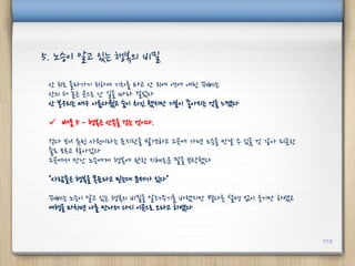 산 위로 올라가기 위하여 기차를 타고 산 위에 역에 내린 꾸뻬는
산의 더 높은 곳으로 난 길을 따라 걸었다
산 봉우리는 매우 아름다웠고 숨이 차긴 했지만 기분이 좋아지는 것을 느꼈다
 배움 5 - 행복은 산속을 걷는 것이다.
걷다 보니 츄린 사원이라는 표지판을 발견하고 그곳에 가면 노승을 만날 수 있을 것 같아 피곤한
줄도 모르고 찾아갔다
그곳에서 만난 노승에게 행복에 관한 지혜로운 말을 부탁했다
"사람들은 행복을 목표라고 믿는데 문제가 있다"
꾸뻬는 노승이 알고 있는 행복의 비밀을 알려주기를 바랬지만 별다른 설명 없이 웃기만 하였고
여행을 마치면 나를 만나러 다시 이곳으로 오라고 하였다
5. 노승이 알고 있는 행복의 비밀
7/10
 