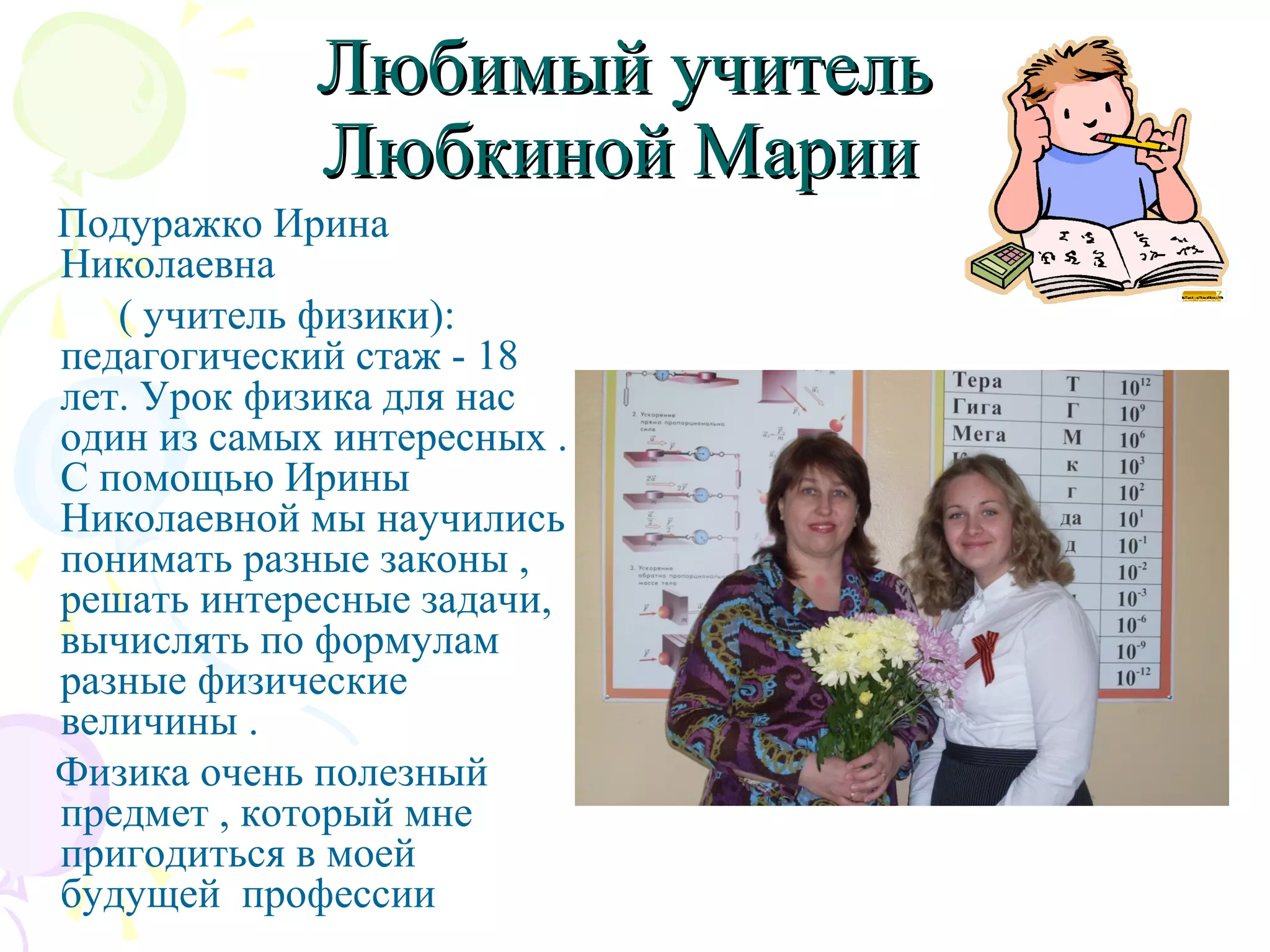 Любимый учительЛюбимый учитель
Любкиной МарииЛюбкиной Марии
Подуражко Ирина
Николаевна
( учитель физики):
педагогический стаж - 18
лет. Урок физика для нас
один из самых интересных .
С помощью Ирины
Николаевной мы научились
понимать разные законы ,
решать интересные задачи,
вычислять по формулам
разные физические
величины .
Физика очень полезный
предмет , который мне
пригодиться в моей
будущей профессии
 