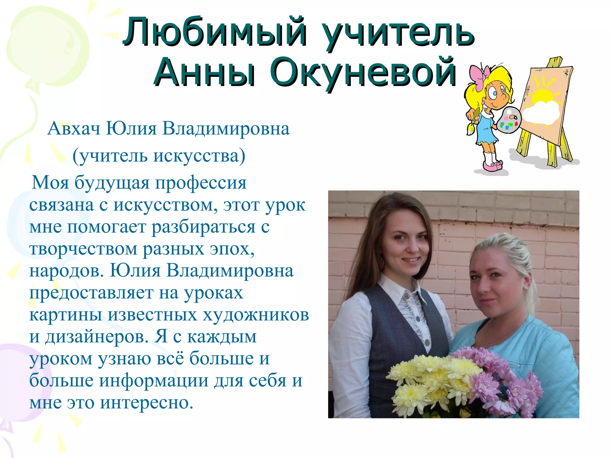 Любимый учительЛюбимый учитель
Анны ОкуневойАнны Окуневой
Авхач Юлия Владимировна
(учитель искусства)
Моя будущая профессия
связана с искусством, этот урок
мне помогает разбираться с
творчеством разных эпох,
народов. Юлия Владимировна
предоставляет на уроках
картины известных художников
и дизайнеров. Я с каждым
уроком узнаю всё больше и
больше информации для себя и
мне это интересно.
 