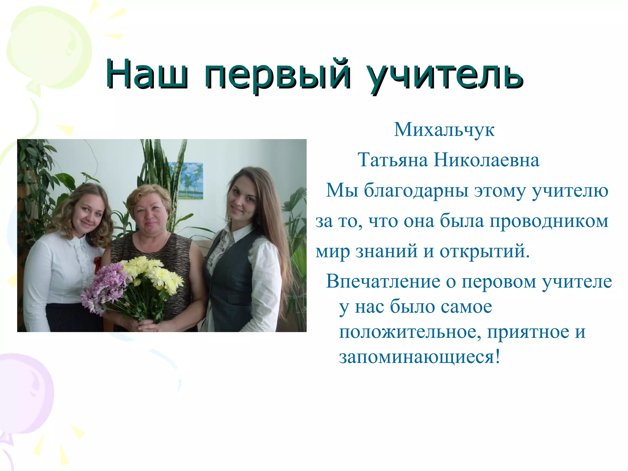 Наш первый учительНаш первый учитель
Михальчук
Татьяна Николаевна
Мы благодарны этому учителю
за то, что она была проводником
мир знаний и открытий.
Впечатление о перовом учителе
у нас было самое
положительное, приятное и
запоминающиеся!
 