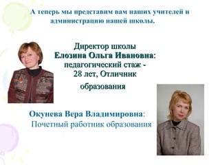 А теперь мы представим вам наших учителей и
администрацию нашей школы.
Директор школыДиректор школы
Елозина Ольга ИвановнаЕлозина Ольга Ивановна::
педагогический стаж -педагогический стаж -
28 лет, Отличник28 лет, Отличник
образованияобразования
Окунева Вера Владимировна:
Почетный работник образования
 