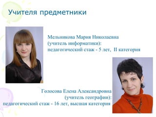 Учителя предметники
Мельникова Мария Николаевна
(учитель информатики):
педагогический стаж - 5 лет, II категория
Голосова Елена Александровна
(учитель географии):
педагогический стаж - 16 лет, высшая категория
 