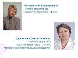 Окунева Вера Владимировна
(учитель математике)
Педагогический стаж - 25 лет,
Одовиченко Ольга Ивановна
(учитель биологии):
педагогический стаж - 24 года,
грамота Министерства, высшая категория
 