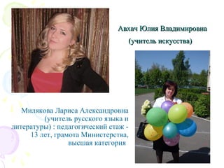 Авхач Юлия ВладимировнаАвхач Юлия Владимировна
(учитель искусства)(учитель искусства)
Милякова Лариса Александровна
(учитель русского языка и
литературы) : педагогический стаж -
13 лет, грамота Министерства,
высшая категория
 
