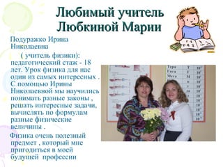 Любимый учительЛюбимый учитель
Любкиной МарииЛюбкиной Марии
Подуражко Ирина
Николаевна
( учитель физики):
педагогический стаж - 18
лет. Урок физика для нас
один из самых интересных .
С помощью Ирины
Николаевной мы научились
понимать разные законы ,
решать интересные задачи,
вычислять по формулам
разные физические
величины .
Физика очень полезный
предмет , который мне
пригодиться в моей
будущей профессии
 