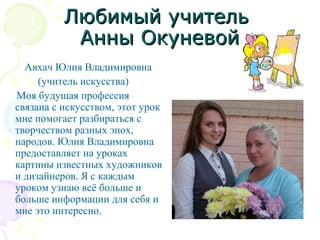 Любимый учительЛюбимый учитель
Анны ОкуневойАнны Окуневой
Авхач Юлия Владимировна
(учитель искусства)
Моя будущая профессия
связана с искусством, этот урок
мне помогает разбираться с
творчеством разных эпох,
народов. Юлия Владимировна
предоставляет на уроках
картины известных художников
и дизайнеров. Я с каждым
уроком узнаю всё больше и
больше информации для себя и
мне это интересно.
 
